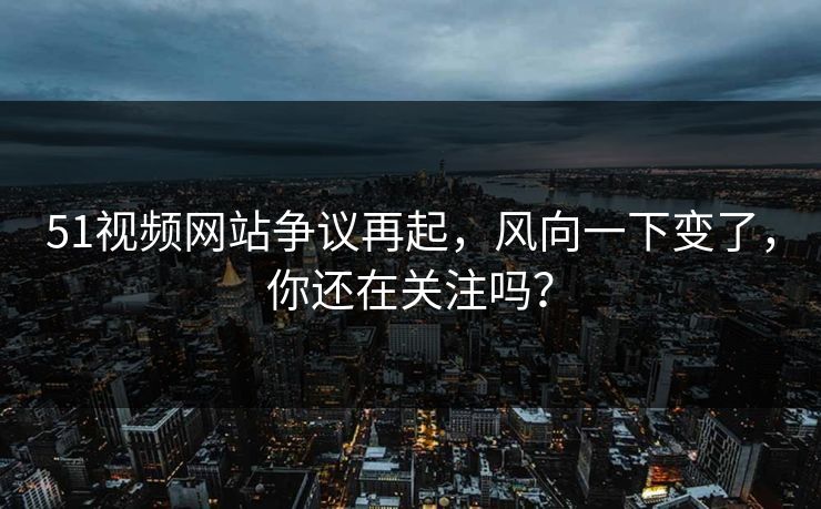 51视频网站争议再起,风向一下变了,你还在关注吗? 51视频网站争议再起,风向一下变了,你还在关注吗?