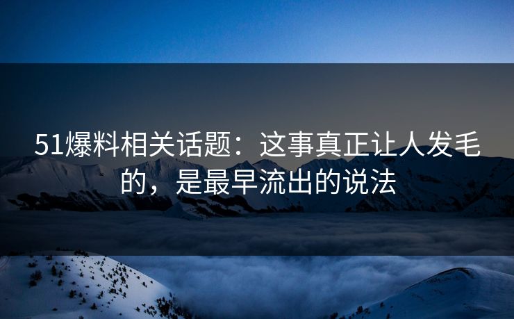 51爆料相关话题：这事真正让人发毛的，是最早流出的说法
