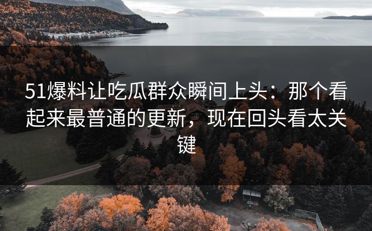 51爆料让吃瓜群众瞬间上头：那个看起来最普通的更新，现在回头看太关键