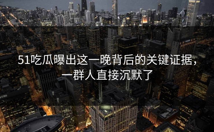 51吃瓜曝出这一晚背后的关键证据，一群人直接沉默了