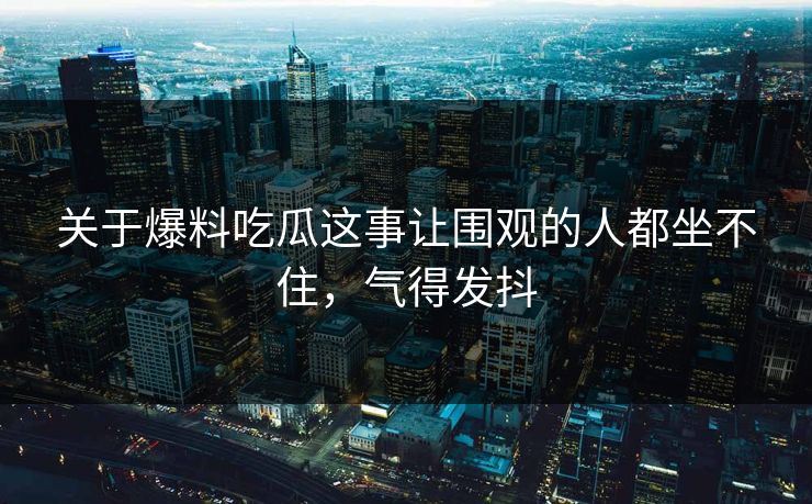 关于爆料吃瓜这事让围观的人都坐不住，气得发抖