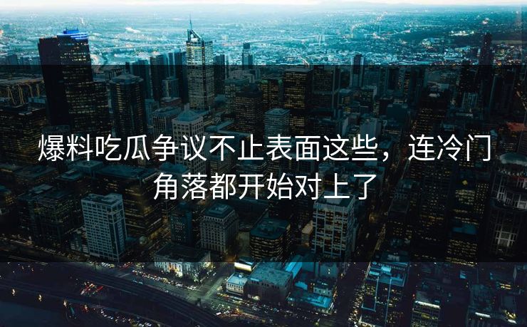 爆料吃瓜争议不止表面这些，连冷门角落都开始对上了